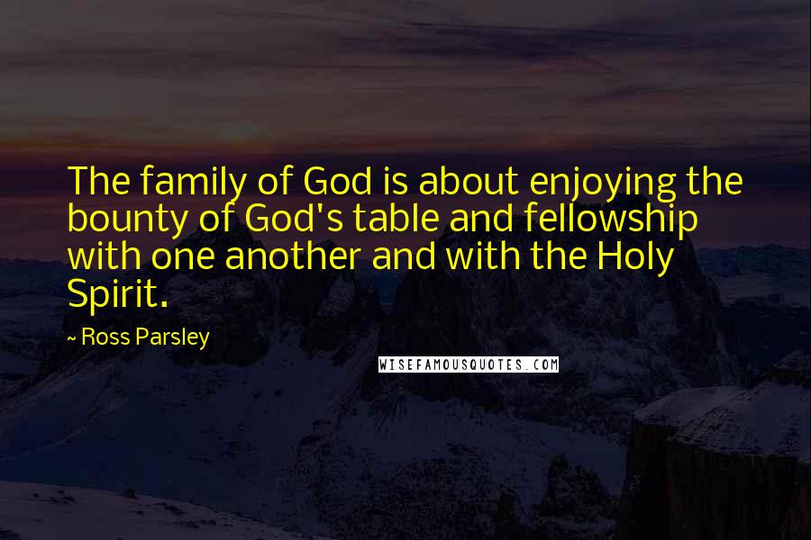 Ross Parsley Quotes: The family of God is about enjoying the bounty of God's table and fellowship with one another and with the Holy Spirit.