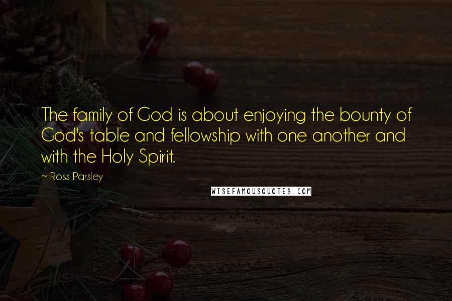 Ross Parsley Quotes: The family of God is about enjoying the bounty of God's table and fellowship with one another and with the Holy Spirit.