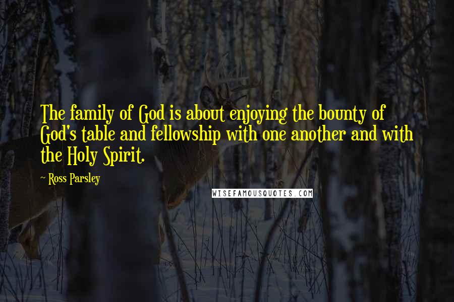 Ross Parsley Quotes: The family of God is about enjoying the bounty of God's table and fellowship with one another and with the Holy Spirit.