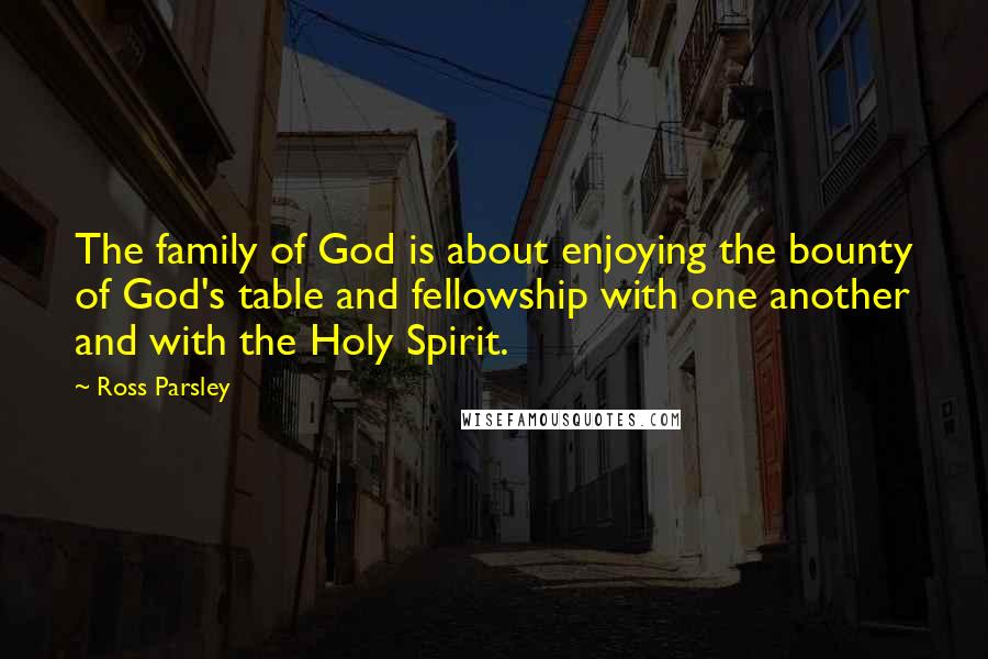 Ross Parsley Quotes: The family of God is about enjoying the bounty of God's table and fellowship with one another and with the Holy Spirit.
