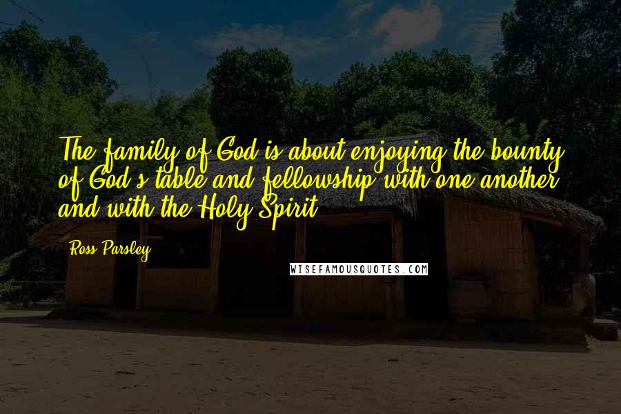 Ross Parsley Quotes: The family of God is about enjoying the bounty of God's table and fellowship with one another and with the Holy Spirit.