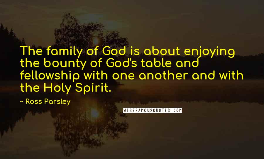Ross Parsley Quotes: The family of God is about enjoying the bounty of God's table and fellowship with one another and with the Holy Spirit.