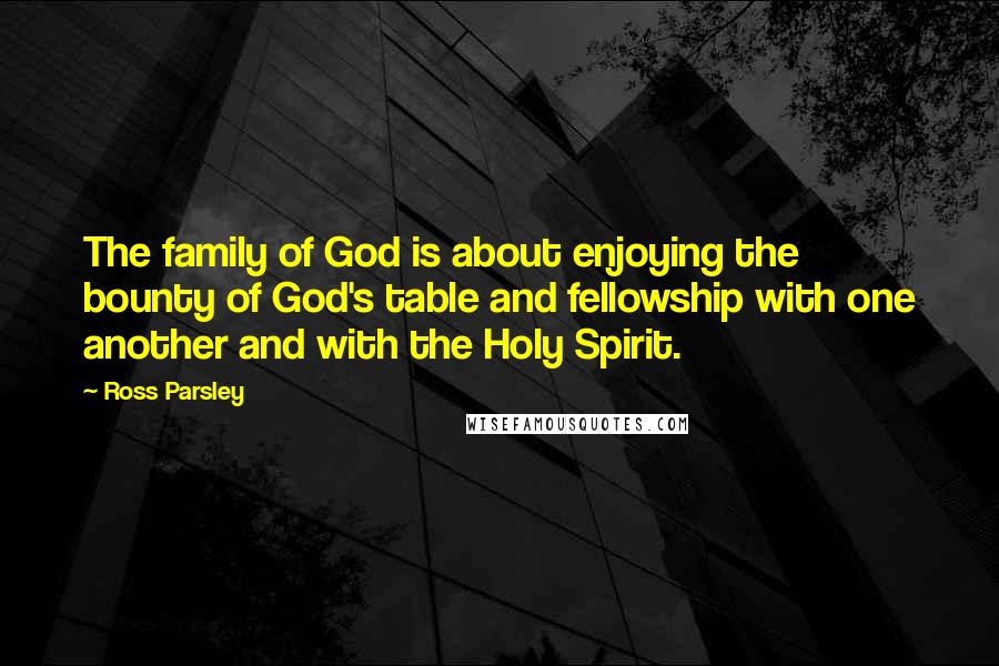 Ross Parsley Quotes: The family of God is about enjoying the bounty of God's table and fellowship with one another and with the Holy Spirit.