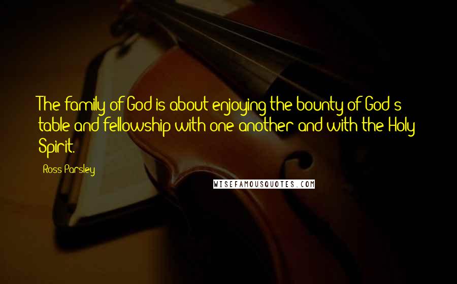 Ross Parsley Quotes: The family of God is about enjoying the bounty of God's table and fellowship with one another and with the Holy Spirit.