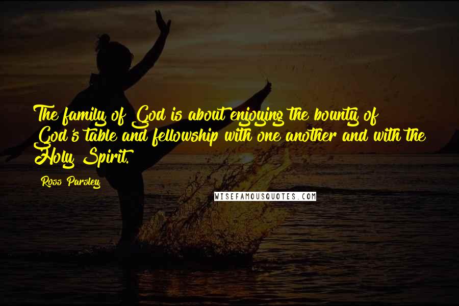 Ross Parsley Quotes: The family of God is about enjoying the bounty of God's table and fellowship with one another and with the Holy Spirit.
