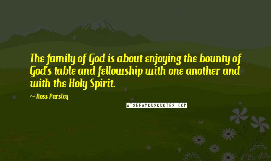 Ross Parsley Quotes: The family of God is about enjoying the bounty of God's table and fellowship with one another and with the Holy Spirit.