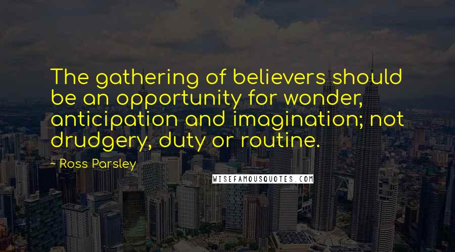 Ross Parsley Quotes: The gathering of believers should be an opportunity for wonder, anticipation and imagination; not drudgery, duty or routine.