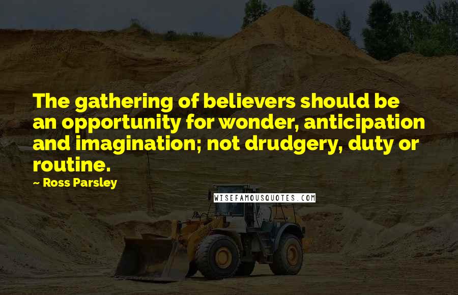 Ross Parsley Quotes: The gathering of believers should be an opportunity for wonder, anticipation and imagination; not drudgery, duty or routine.