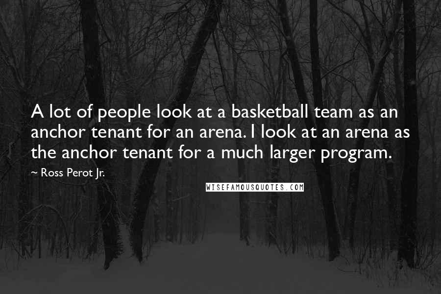 Ross Perot Jr. Quotes: A lot of people look at a basketball team as an anchor tenant for an arena. I look at an arena as the anchor tenant for a much larger program.