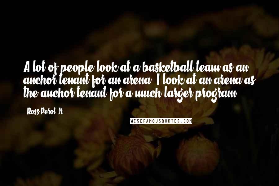 Ross Perot Jr. Quotes: A lot of people look at a basketball team as an anchor tenant for an arena. I look at an arena as the anchor tenant for a much larger program.