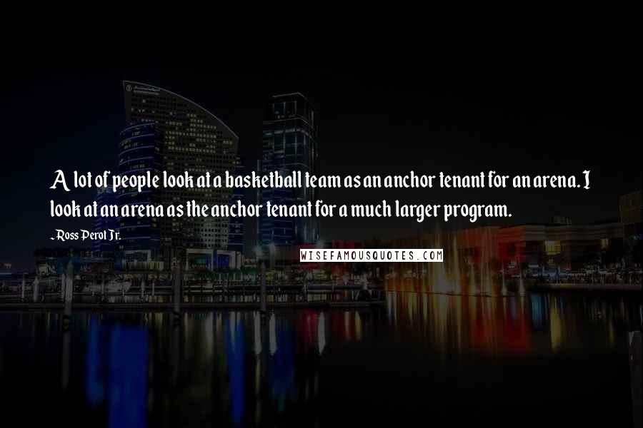 Ross Perot Jr. Quotes: A lot of people look at a basketball team as an anchor tenant for an arena. I look at an arena as the anchor tenant for a much larger program.