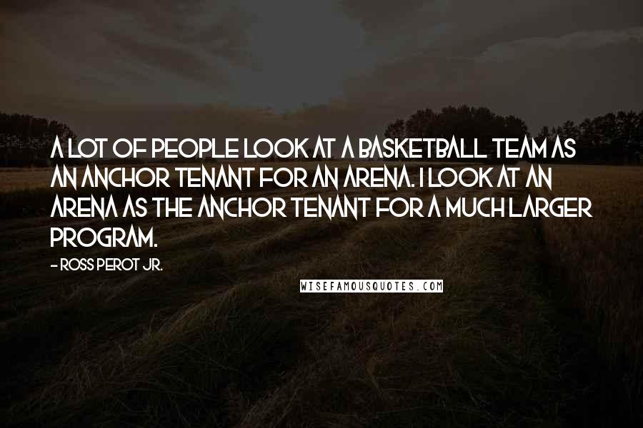 Ross Perot Jr. Quotes: A lot of people look at a basketball team as an anchor tenant for an arena. I look at an arena as the anchor tenant for a much larger program.