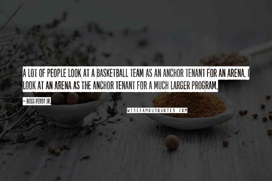 Ross Perot Jr. Quotes: A lot of people look at a basketball team as an anchor tenant for an arena. I look at an arena as the anchor tenant for a much larger program.