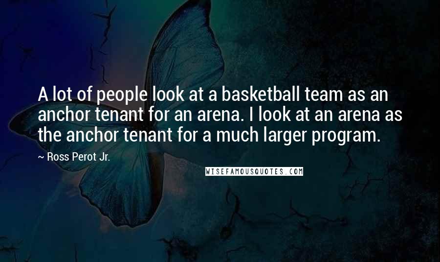 Ross Perot Jr. Quotes: A lot of people look at a basketball team as an anchor tenant for an arena. I look at an arena as the anchor tenant for a much larger program.