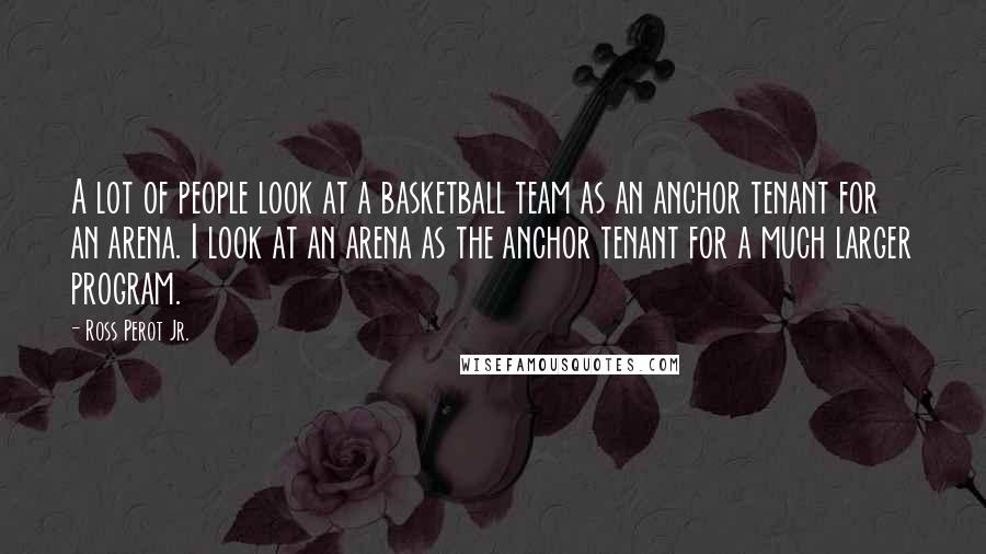 Ross Perot Jr. Quotes: A lot of people look at a basketball team as an anchor tenant for an arena. I look at an arena as the anchor tenant for a much larger program.