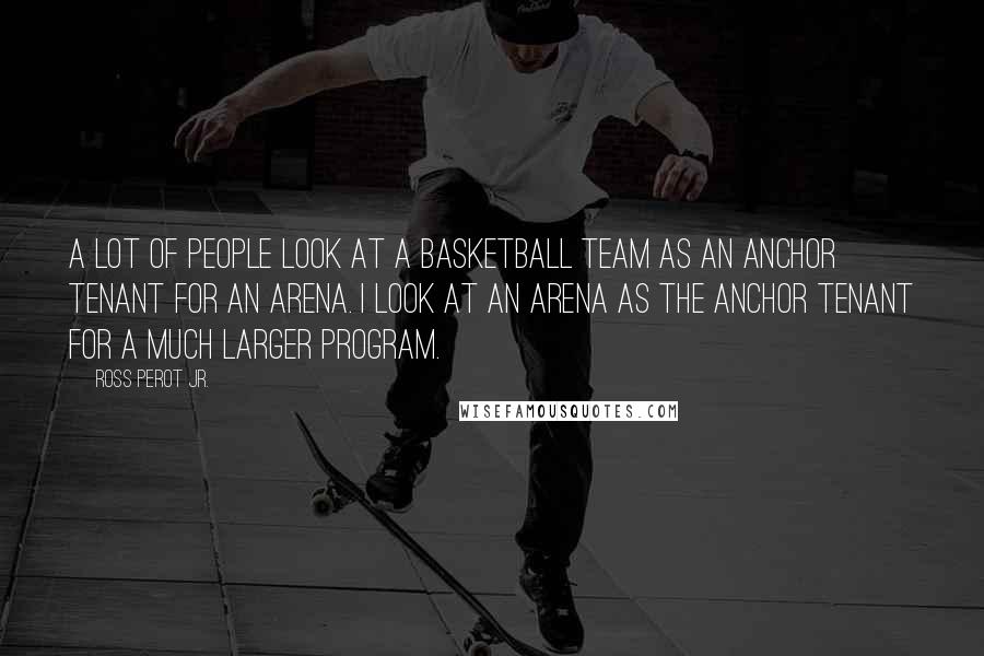 Ross Perot Jr. Quotes: A lot of people look at a basketball team as an anchor tenant for an arena. I look at an arena as the anchor tenant for a much larger program.