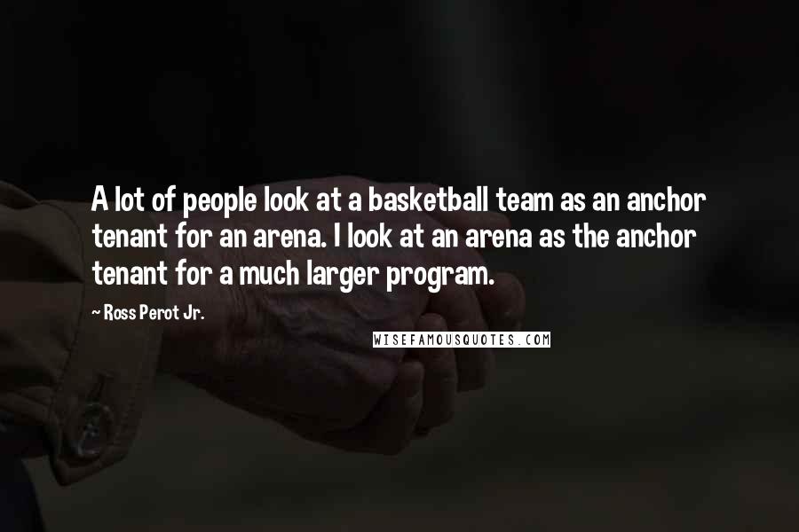 Ross Perot Jr. Quotes: A lot of people look at a basketball team as an anchor tenant for an arena. I look at an arena as the anchor tenant for a much larger program.