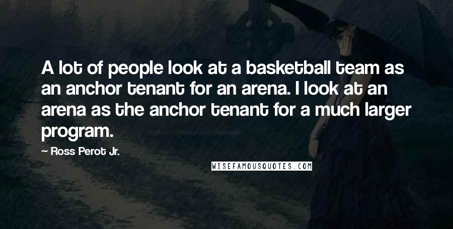 Ross Perot Jr. Quotes: A lot of people look at a basketball team as an anchor tenant for an arena. I look at an arena as the anchor tenant for a much larger program.