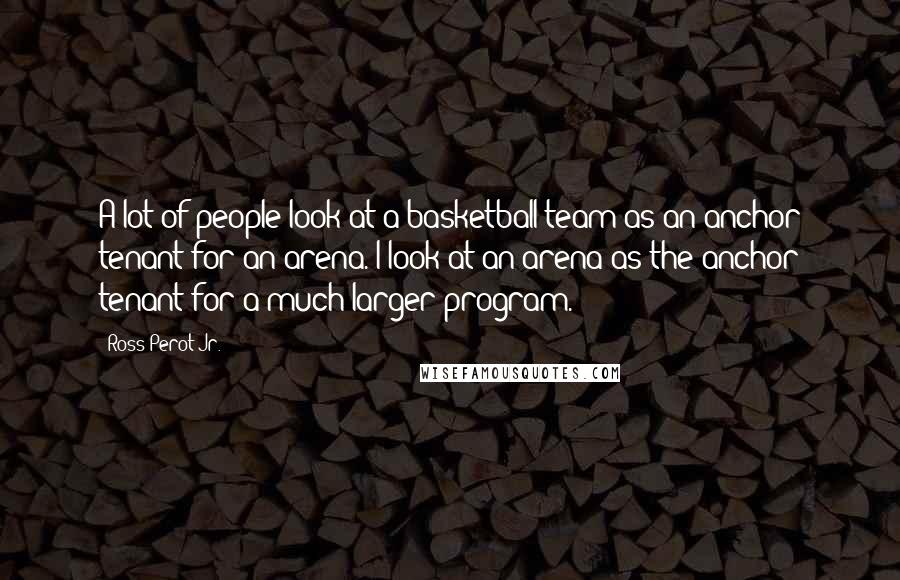 Ross Perot Jr. Quotes: A lot of people look at a basketball team as an anchor tenant for an arena. I look at an arena as the anchor tenant for a much larger program.