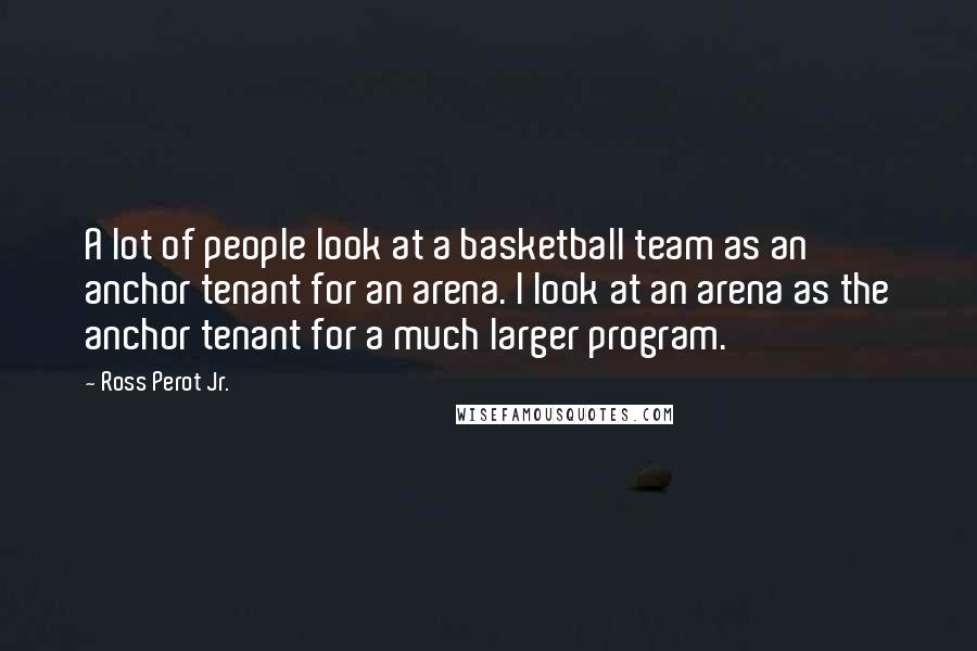 Ross Perot Jr. Quotes: A lot of people look at a basketball team as an anchor tenant for an arena. I look at an arena as the anchor tenant for a much larger program.