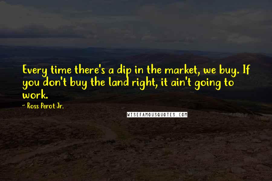 Ross Perot Jr. Quotes: Every time there's a dip in the market, we buy. If you don't buy the land right, it ain't going to work.