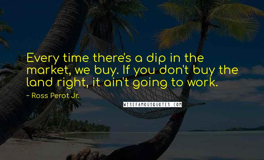 Ross Perot Jr. Quotes: Every time there's a dip in the market, we buy. If you don't buy the land right, it ain't going to work.