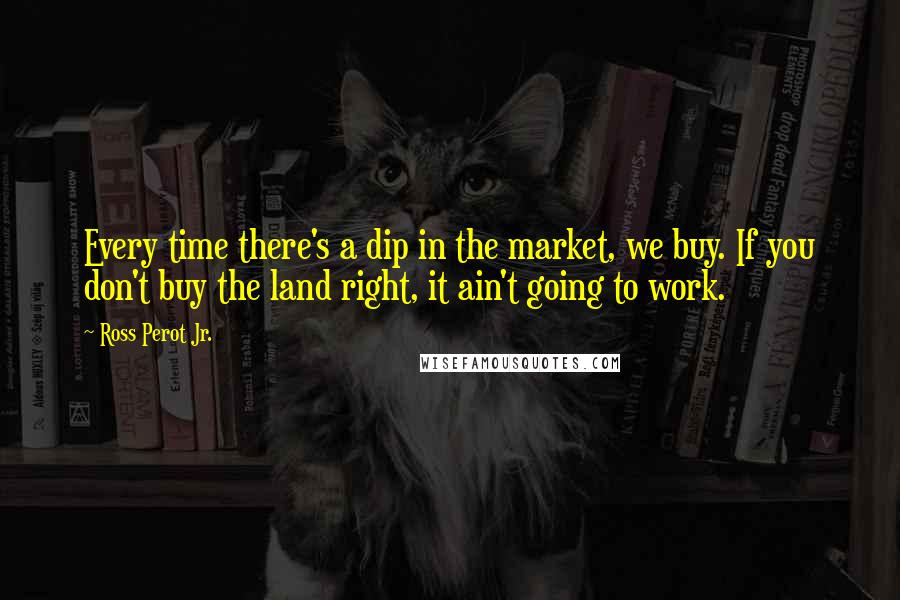 Ross Perot Jr. Quotes: Every time there's a dip in the market, we buy. If you don't buy the land right, it ain't going to work.