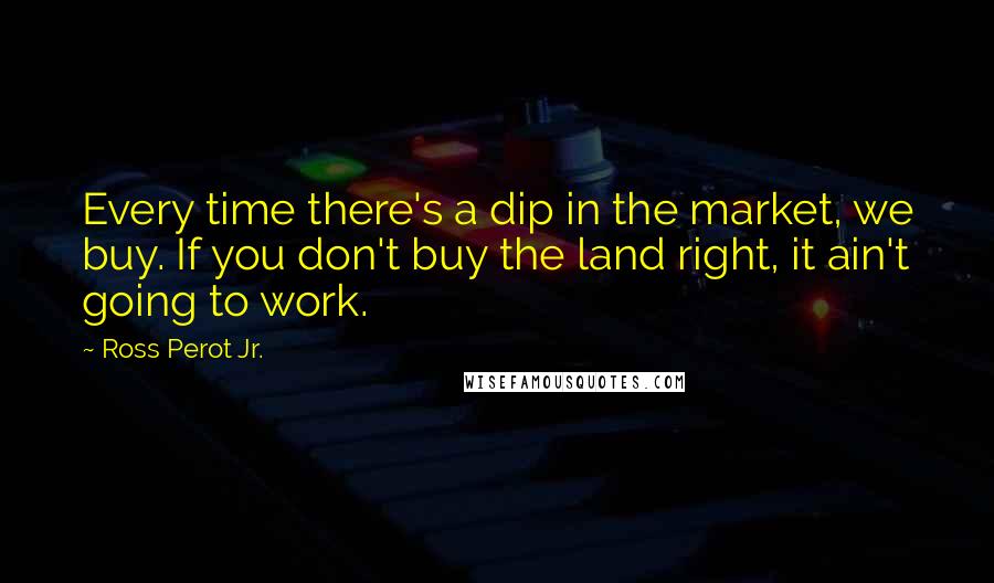 Ross Perot Jr. Quotes: Every time there's a dip in the market, we buy. If you don't buy the land right, it ain't going to work.