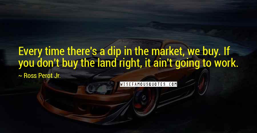 Ross Perot Jr. Quotes: Every time there's a dip in the market, we buy. If you don't buy the land right, it ain't going to work.