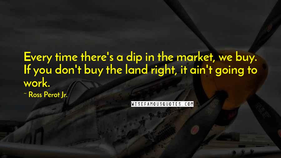 Ross Perot Jr. Quotes: Every time there's a dip in the market, we buy. If you don't buy the land right, it ain't going to work.