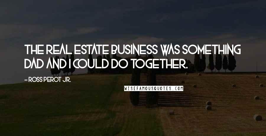 Ross Perot Jr. Quotes: The real estate business was something Dad and I could do together.