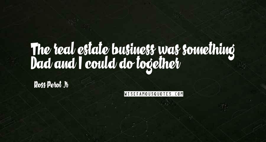 Ross Perot Jr. Quotes: The real estate business was something Dad and I could do together.
