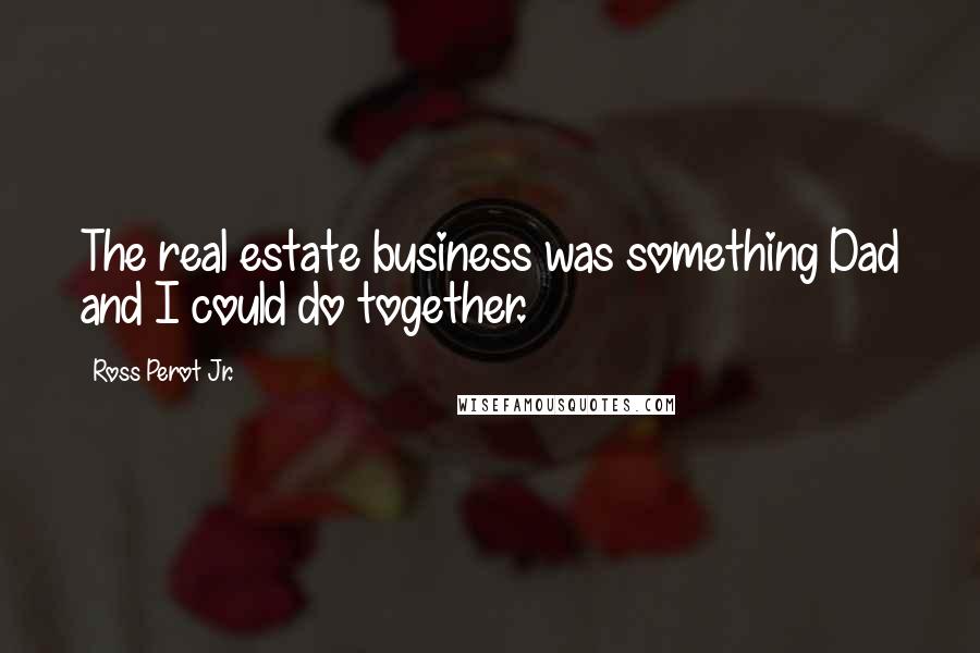 Ross Perot Jr. Quotes: The real estate business was something Dad and I could do together.