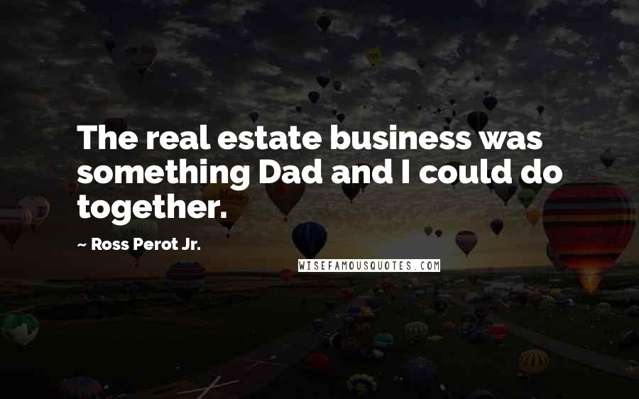 Ross Perot Jr. Quotes: The real estate business was something Dad and I could do together.