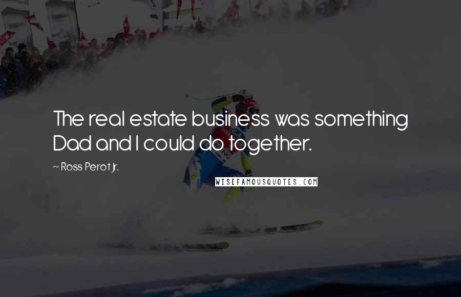 Ross Perot Jr. Quotes: The real estate business was something Dad and I could do together.