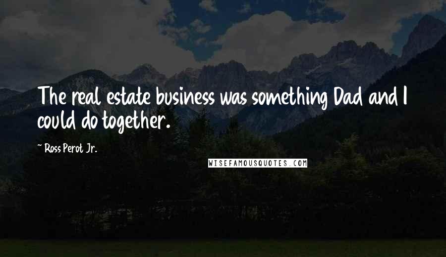 Ross Perot Jr. Quotes: The real estate business was something Dad and I could do together.