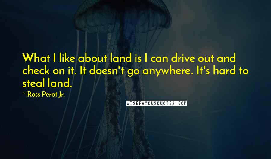 Ross Perot Jr. Quotes: What I like about land is I can drive out and check on it. It doesn't go anywhere. It's hard to steal land.