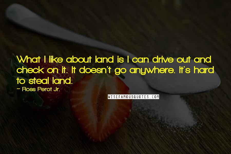 Ross Perot Jr. Quotes: What I like about land is I can drive out and check on it. It doesn't go anywhere. It's hard to steal land.