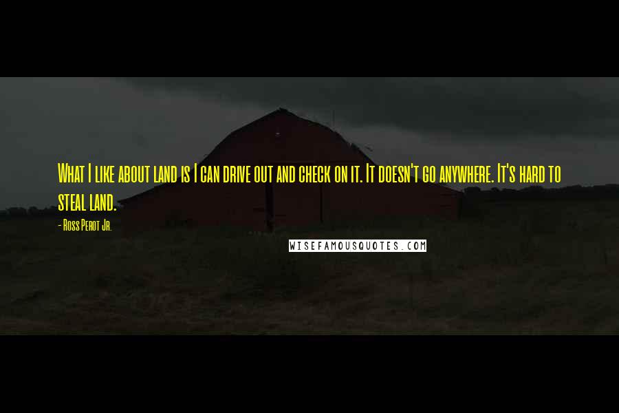 Ross Perot Jr. Quotes: What I like about land is I can drive out and check on it. It doesn't go anywhere. It's hard to steal land.