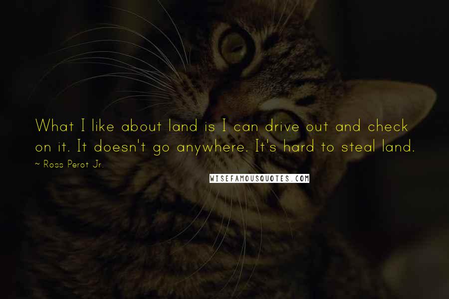 Ross Perot Jr. Quotes: What I like about land is I can drive out and check on it. It doesn't go anywhere. It's hard to steal land.