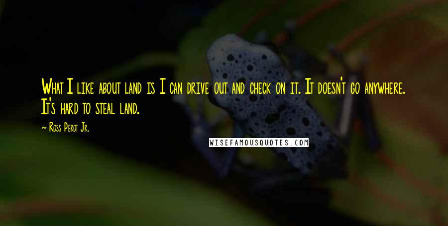 Ross Perot Jr. Quotes: What I like about land is I can drive out and check on it. It doesn't go anywhere. It's hard to steal land.