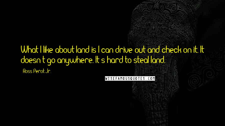 Ross Perot Jr. Quotes: What I like about land is I can drive out and check on it. It doesn't go anywhere. It's hard to steal land.