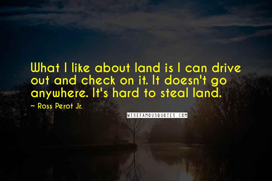 Ross Perot Jr. Quotes: What I like about land is I can drive out and check on it. It doesn't go anywhere. It's hard to steal land.