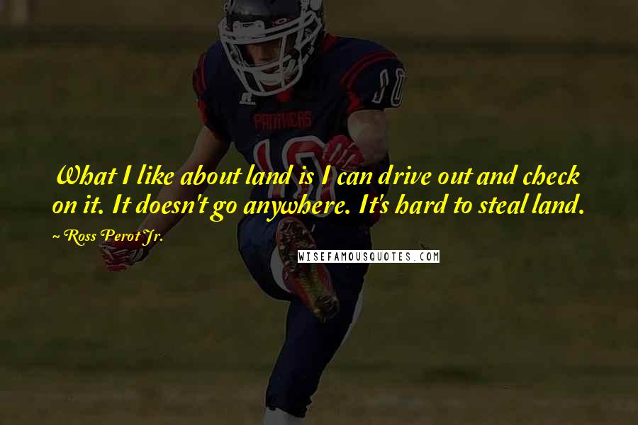 Ross Perot Jr. Quotes: What I like about land is I can drive out and check on it. It doesn't go anywhere. It's hard to steal land.