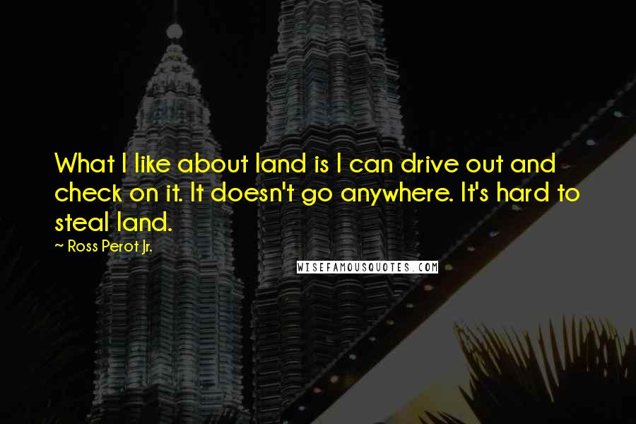 Ross Perot Jr. Quotes: What I like about land is I can drive out and check on it. It doesn't go anywhere. It's hard to steal land.