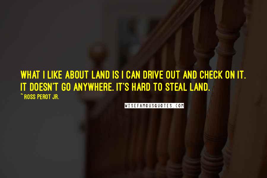 Ross Perot Jr. Quotes: What I like about land is I can drive out and check on it. It doesn't go anywhere. It's hard to steal land.