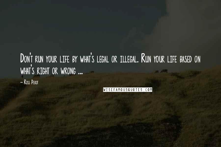 Ross Perot Quotes: Don't run your life by what's legal or illegal. Run your life based on what's right or wrong ...