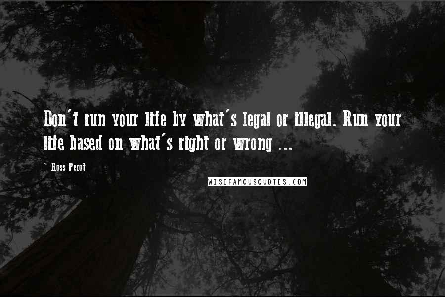 Ross Perot Quotes: Don't run your life by what's legal or illegal. Run your life based on what's right or wrong ...