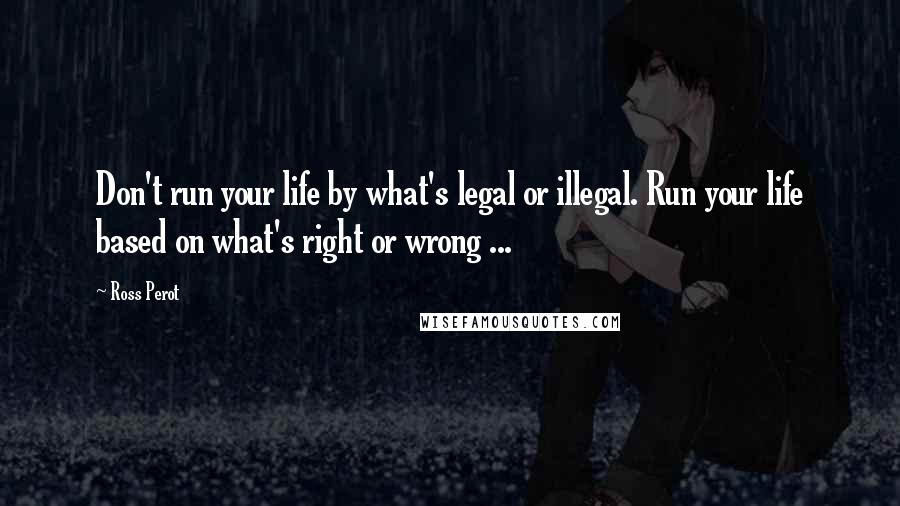 Ross Perot Quotes: Don't run your life by what's legal or illegal. Run your life based on what's right or wrong ...