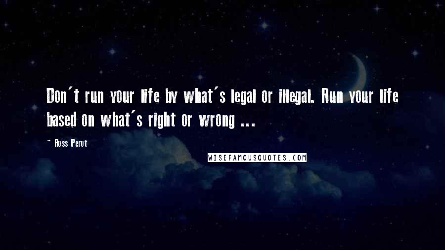 Ross Perot Quotes: Don't run your life by what's legal or illegal. Run your life based on what's right or wrong ...